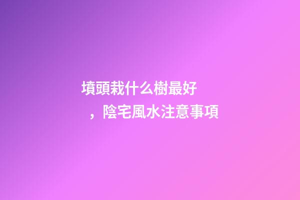 墳頭栽什么樹最好，陰宅風水注意事項